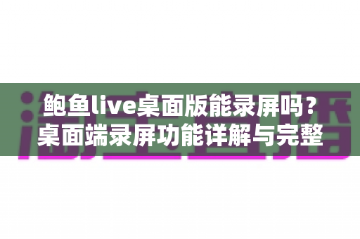 鲍鱼live桌面版能录屏吗？桌面端录屏功能详解与完整操作指南