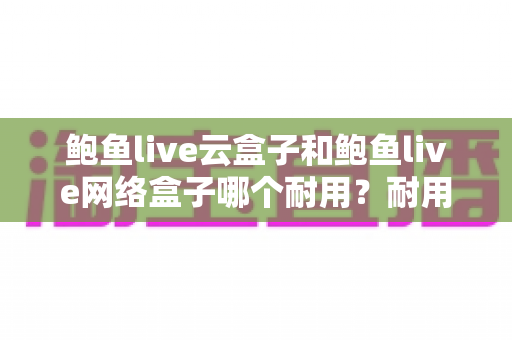 鲍鱼live云盒子和鲍鱼live网络盒子哪个耐用?耐用性全面对比与实用选购指南 鲍鱼live云盒子和鲍鱼live网络盒子哪个耐用?耐用性全面对比与实用选购指南