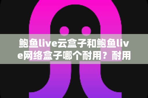 鲍鱼live云盒子和鲍鱼live网络盒子哪个耐用？耐用性全面对比与实用选购指南