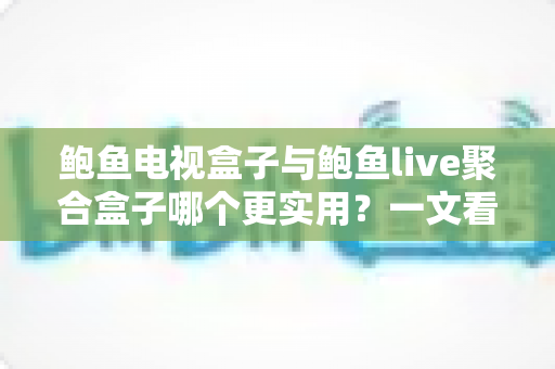 鲍鱼电视盒子与鲍鱼live聚合盒子哪个更实用？一文看懂两大盒子真实差距与选购指南