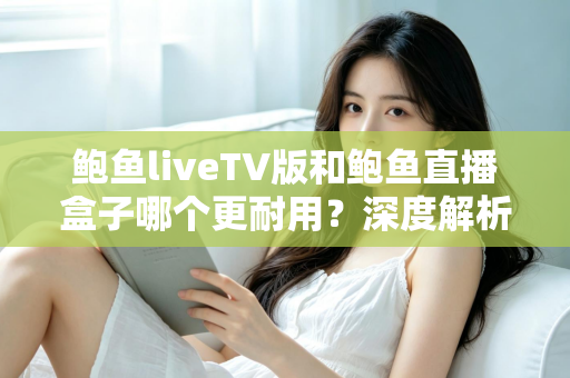 鲍鱼liveTV版和鲍鱼直播盒子哪个更耐用？深度解析两种观看方案的寿命与维护全攻略