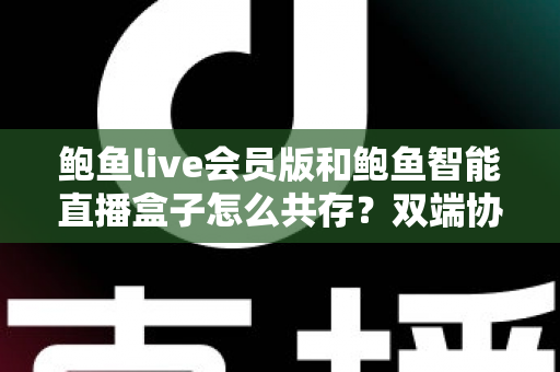 鲍鱼live会员版和鲍鱼智能直播盒子怎么共存?双端协同使用全攻略与实用解决方案 鲍鱼live会员版和鲍鱼智能直播盒子怎么共存?双端协同使用全攻略与实用解决方案