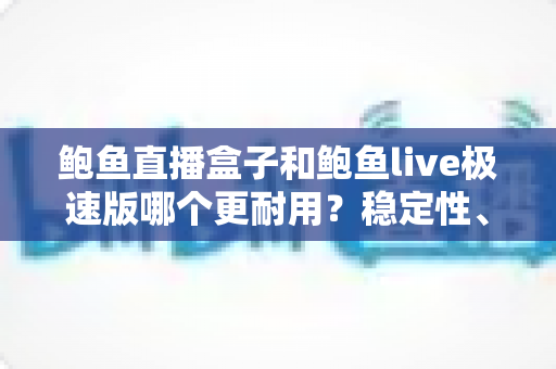 鲍鱼直播盒子和鲍鱼live极速版哪个更耐用？稳定性、维护周期与使用体验的全方位深度对比解析
