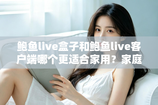 鲍鱼live盒子和鲍鱼live客户端哪个更适合家用？家庭影音设备选购全攻略与深度对比解析