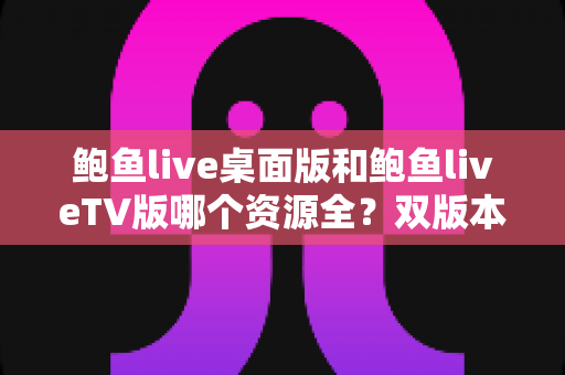 鲍鱼live桌面版和鲍鱼liveTV版哪个资源全?双版本资源深度对比解析,帮你选对观影终端 鲍鱼live桌面版和鲍鱼liveTV版哪个资源全?双版本资源深度对比解析,帮你选对观影终端