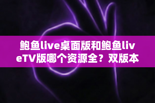 鲍鱼live桌面版和鲍鱼liveTV版哪个资源全？双版本资源深度对比解析，帮你选对观影终端