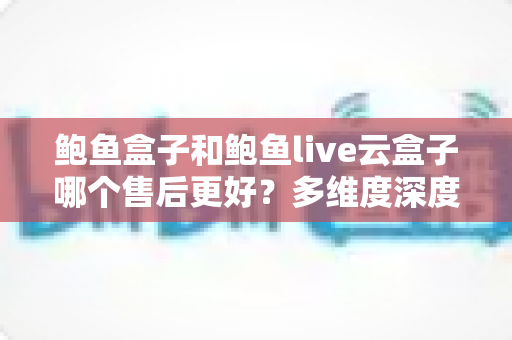 鲍鱼盒子和鲍鱼live云盒子哪个售后更好？多维度深度对比，帮你选出更安心的观影方案