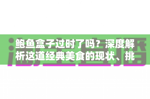 鲍鱼盒子过时了吗?深度解析这道经典美食的现状、挑战与重生之路 鲍鱼盒子过时了吗?深度解析这道经典美食的现状、挑战与重生之路