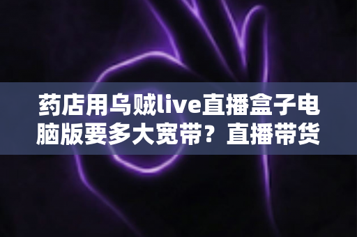 药店用乌贼live直播盒子电脑版要多大宽带？直播带货网络配置全攻略