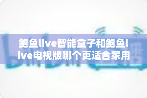 鲍鱼live智能盒子和鲍鱼live电视版哪个更适合家用？家庭观影选购全攻略