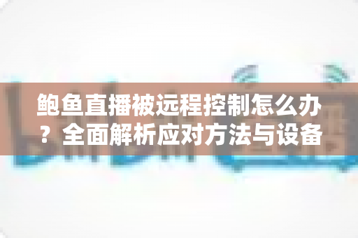 鲍鱼直播被远程控制怎么办？全面解析应对方法与设备安全防护实用指南