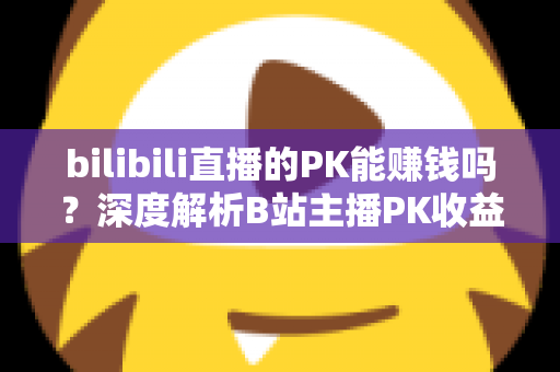 bilibili直播的PK能赚钱吗?深度解析B站主播PK收益来源与赚钱技巧 bilibili直播的PK能赚钱吗?深度解析B站主播PK收益来源与赚钱技巧
