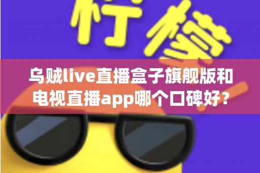 乌贼live直播盒子旗舰版和电视直播app哪个口碑好？深度对比两大家庭观影方案，帮你找到最适合自己的选择
