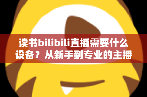 读书bilibili直播需要什么设备？从新手到专业的主播装备全攻略