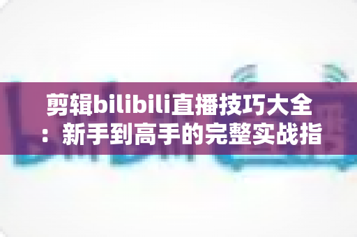 剪辑bilibili直播技巧大全：新手到高手的完整实战指南