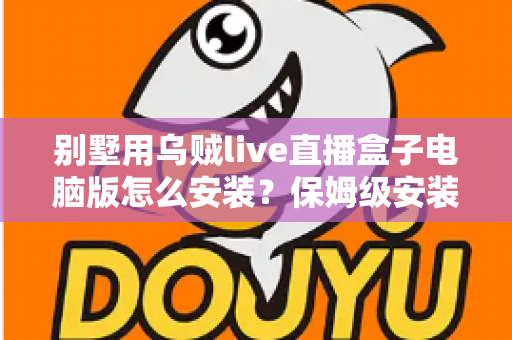别墅用乌贼live直播盒子电脑版怎么安装？保姆级安装教程与家庭影院优化指南