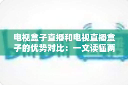 电视盒子直播和电视直播盒子的优势对比：一文读懂两种观影方案的差异，帮您选出最适合的家庭电视设备