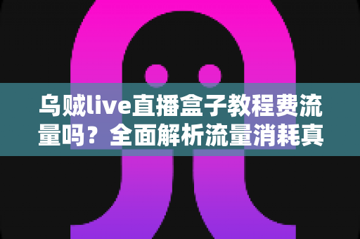 乌贼live直播盒子教程费流量吗？全面解析流量消耗真相与省流实用技巧