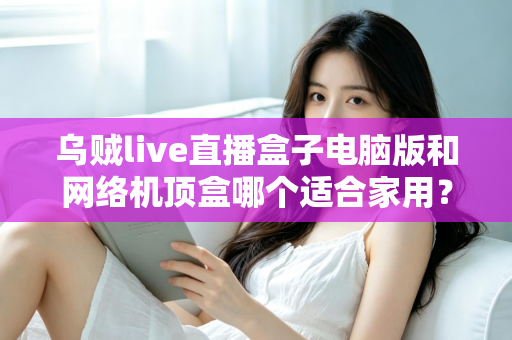 乌贼live直播盒子电脑版和网络机顶盒哪个适合家用？——家庭观影设备深度对比与选购全指南