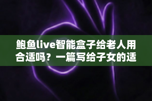 鲍鱼live智能盒子给老人用合适吗？一篇写给子女的适老化选购与使用全指南