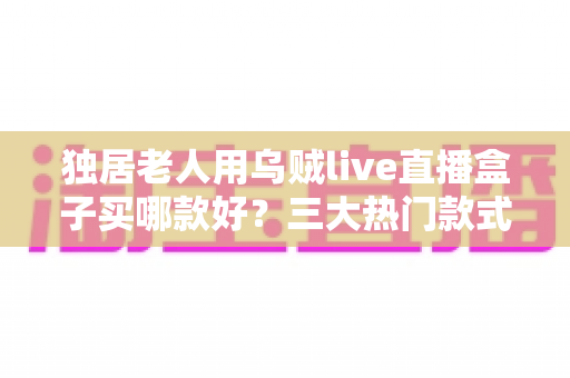 独居老人用乌贼live直播盒子买哪款好？三大热门款式全面解析与贴心选购指南