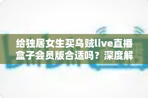 给独居女生买乌贼live直播盒子会员版合适吗？深度解析会员权益、安全性与性价比，帮你做出明智选择