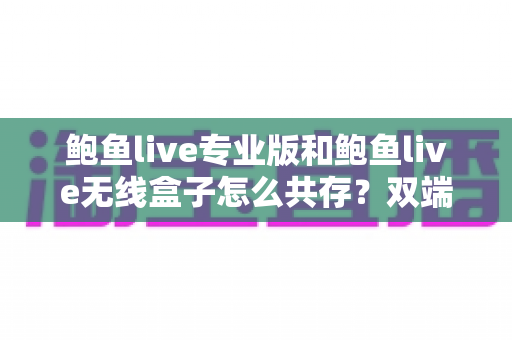 鲍鱼live专业版和鲍鱼live无线盒子怎么共存?双端安装与稳定运行全攻略 鲍鱼live专业版和鲍鱼live无线盒子怎么共存?双端安装与稳定运行全攻略