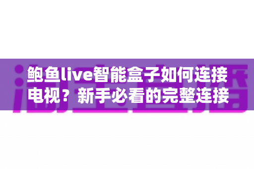 鲍鱼live智能盒子如何连接电视？新手必看的完整连接教程与实用设置指南