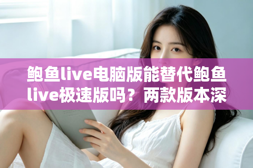 鲍鱼live电脑版能替代鲍鱼live极速版吗？两款版本深度对比与实用选择指南