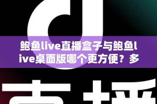鲍鱼live直播盒子与鲍鱼live桌面版哪个更方便?多维度深度对比帮你选对工具 鲍鱼live直播盒子与鲍鱼live桌面版哪个更方便?多维度深度对比帮你选对工具
