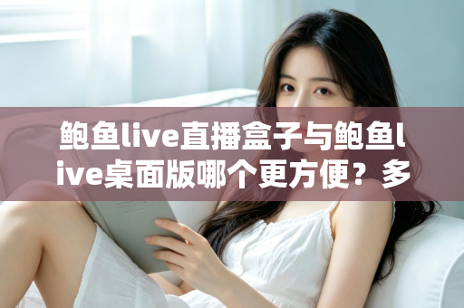 鲍鱼live直播盒子与鲍鱼live桌面版哪个更方便？多维度深度对比帮你选对工具