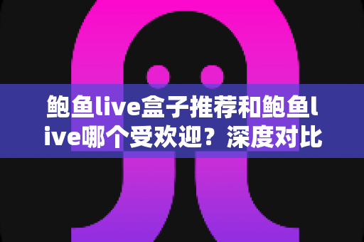 鲍鱼live盒子推荐和鲍鱼live哪个受欢迎？深度对比分析与实用选购指南