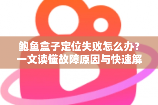 鲍鱼盒子定位失败怎么办？一文读懂故障原因与快速解决全攻略
