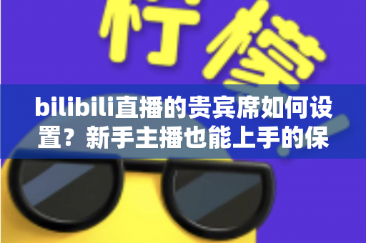 bilibili直播的贵宾席如何设置？新手主播也能上手的保姆级教程与高能运营全攻略