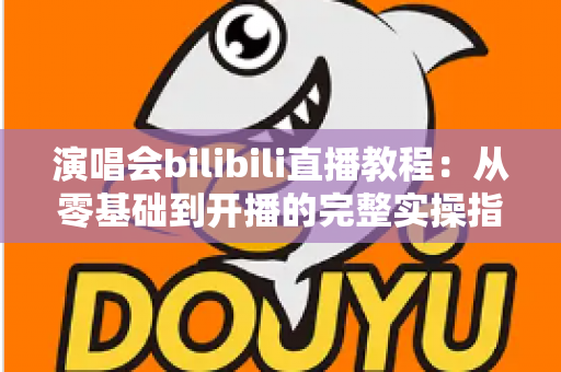 演唱会bilibili直播教程：从零基础到开播的完整实操指南，轻松开启你的B站直播之旅