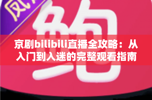 京剧bilibili直播全攻略：从入门到入迷的完整观看指南与实用技巧