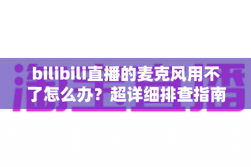 bilibili直播的麦克风用不了怎么办？超详细排查指南助你快速恢复开播