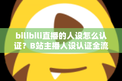 bilibili直播的人设怎么认证？B站主播人设认证全流程详解与实用指南