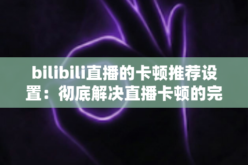bilibili直播的卡顿推荐设置：彻底解决直播卡顿的完整优化指南