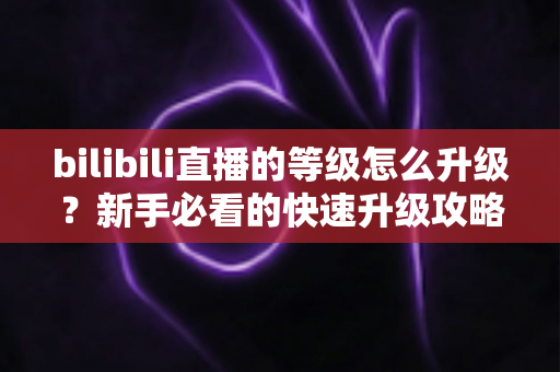 bilibili直播的等级怎么升级?新手必看的快速升级攻略与实用指南 bilibili直播的等级怎么升级?新手必看的快速升级攻略与实用指南