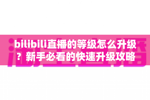 bilibili直播的等级怎么升级？新手必看的快速升级攻略与实用指南