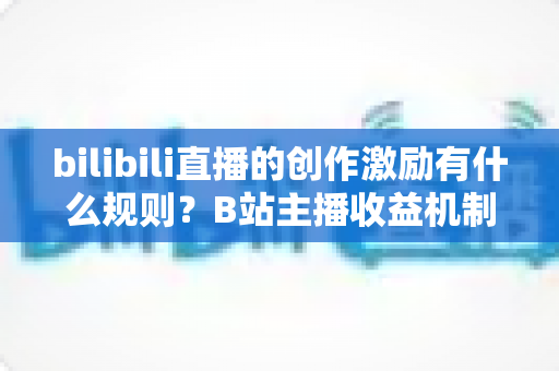 bilibili直播的创作激励有什么规则？B站主播收益机制、申请条件与提现规则全面解读