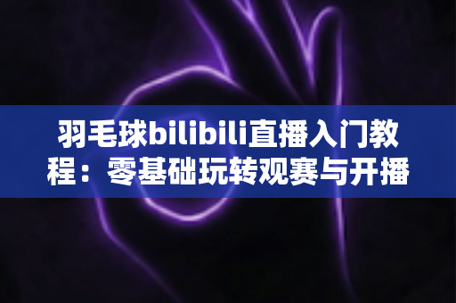羽毛球bilibili直播入门教程：零基础玩转观赛与开播的完整指南