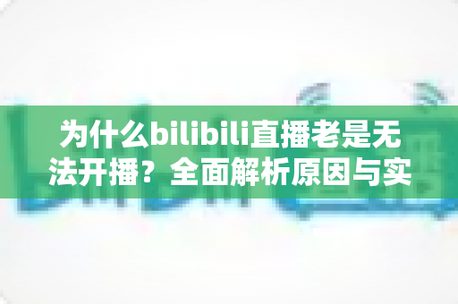 为什么bilibili直播老是无法开播？全面解析原因与实用解决方案，助你快速恢复开播状态