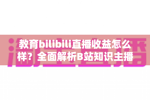 教育bilibili直播收益怎么样?全面解析B站知识主播的真实收入与变现潜力 教育bilibili直播收益怎么样?全面解析B站知识主播的真实收入与变现潜力