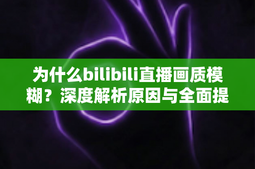 为什么bilibili直播画质模糊?深度解析原因与全面提升画质的实用指南 为什么bilibili直播画质模糊?深度解析原因与全面提升画质的实用指南