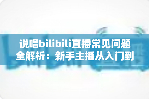 说唱bilibili直播常见问题全解析：新手主播从入门到精通的实用避坑指南