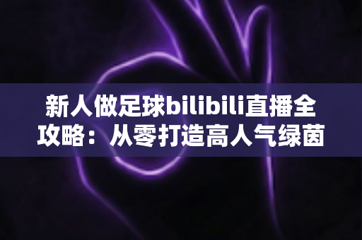 新人做足球bilibili直播全攻略：从零打造高人气绿茵直播间的实用指南
