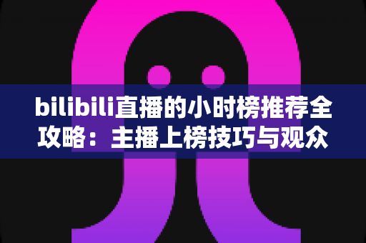 bilibili直播的小时榜推荐全攻略：主播上榜技巧与观众发现优质直播间的实用指南