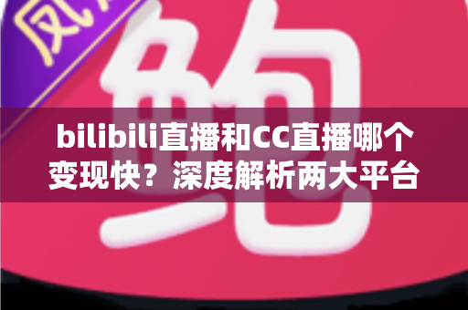 bilibili直播和CC直播哪个变现快？深度解析两大平台变现速度与新手赚钱攻略